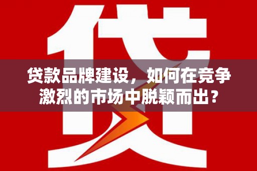 路南贷款品牌建设，如何在竞争激烈的市场中脱颖而出？